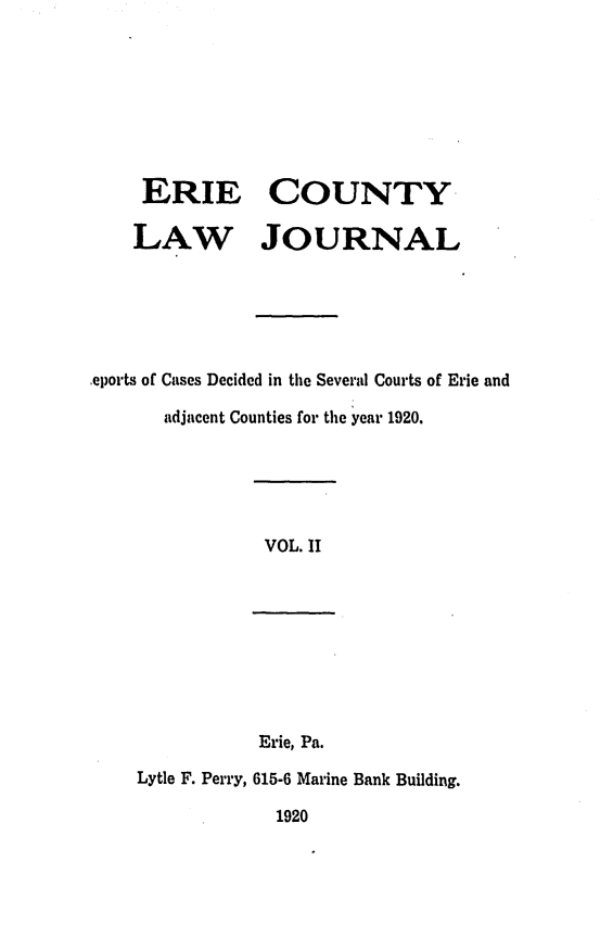 handle is hein.statereports/ericlj0002 and id is 1 raw text is: ERIE COUNTY
LAW JOURNAL
,eports of Cases Decided in the Several Courts of Erie and
adjacent Counties for the year 1920.

VOL. II

Erie, Pa.
Lytle F. Perry, 615-6 Marine Bank Building.

1920


