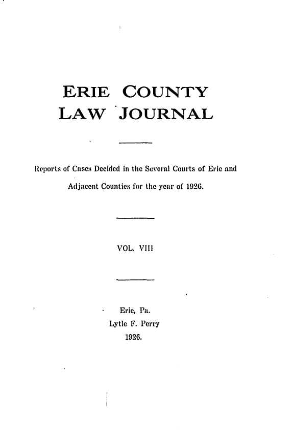 handle is hein.statereports/ericlj0008 and id is 1 raw text is: ERIE COUNTY
LAW JOURNAL
Reports of Cases Decided in tile Several Courts of Erie and
Adjacent Counties for the year of 1926.

VOL. VIII

Erie, Pa.
Lytle F. Perry
1926.


