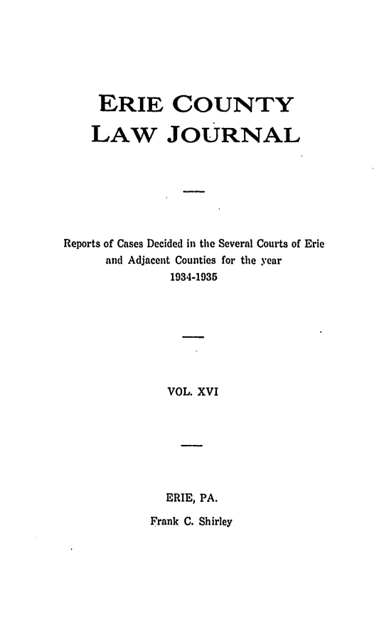 handle is hein.statereports/ericlj0016 and id is 1 raw text is: ERIE COUNTY
LAW JOURNAL
Reports of Cases Decided in the Several Courts of Erie
and Adjacent Counties for the year
1934-1935
VOL. XVI
ERIE, PA.

Frank C. Shirley


