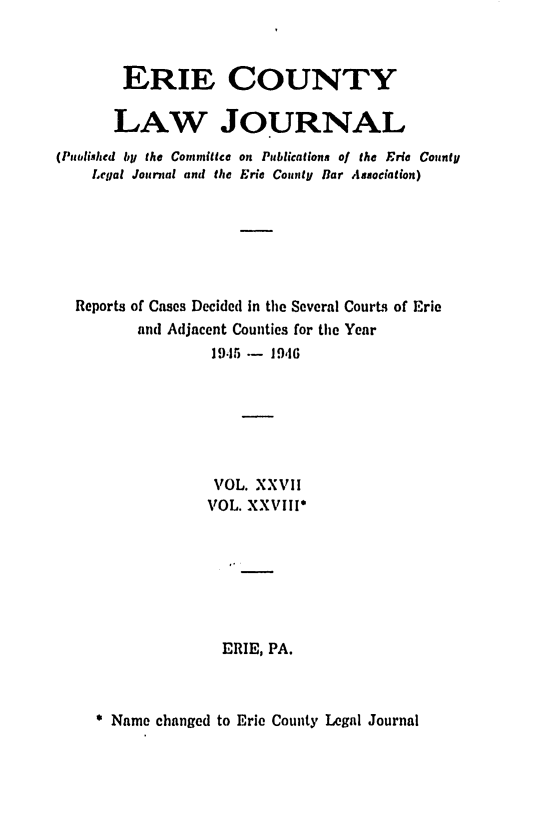 handle is hein.statereports/ericlj0027 and id is 1 raw text is: ERIE COUNTY
LAW JOURNAL
(P otlished by the Committce on Publications of the Eric County
Legal Journal and the Eric County Bar Association)
Reports of Cases Decided in the Several CourLs of Eric
and Adjacent Counties for the Year
19.15   19,16
VOL. XXVII
VOL. XXVIII*
ERIE, PA.

Name changed to Eric County Legal Journal



