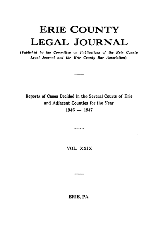 handle is hein.statereports/eriecolj0029 and id is 1 raw text is: ERIE COUNTY
LEGAL JOURNAL
(Published lol the Committee on Publicatiome o/ the Eric County
Legal Jotrnml and the Erie County liar Asaociation)
Report, of Cases Decided in the Several CourLt of Erie
and Adjacent Counties for the Year
19,16- 1947
VOL. XXIX

ERIE, PA.


