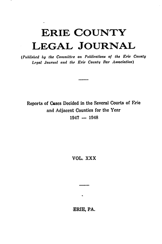 handle is hein.statereports/eriecolj0030 and id is 1 raw text is: ERIE COUNTY
LEGAL JOURNAL
(Publishled by the Committre on Publications of the Frie County
Legal Jounil and the Erie County Bar Annodation)
Reports of Cases Decided in the Several Courts of Erie
and Adjacent Counties for the Year
19,17 - 1948
VOL. XXX

ERIE, PA.


