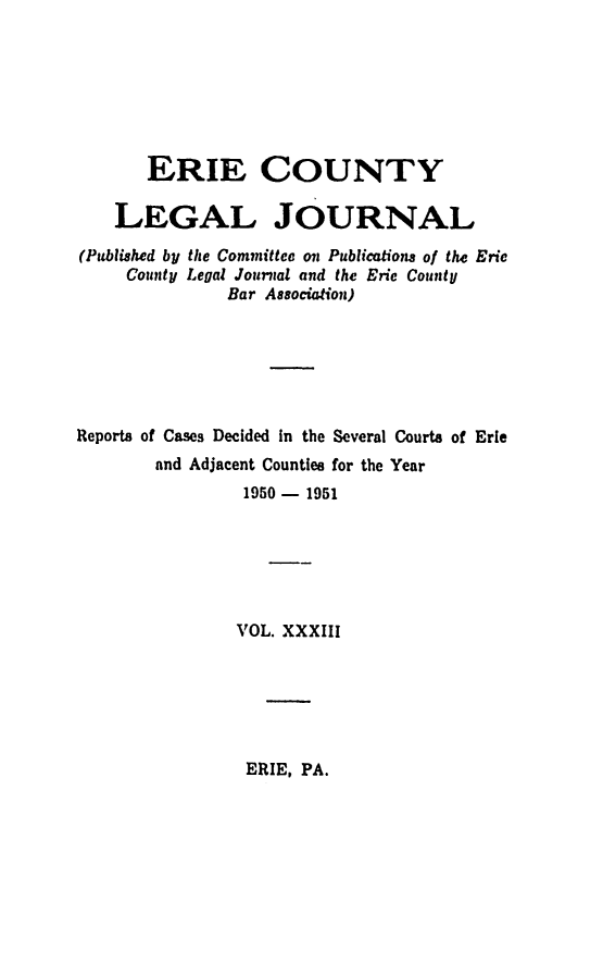 handle is hein.statereports/eriecolj0033 and id is 1 raw text is: ERIE COUNTY
LEGAL JOURNAL
(Published by the Committee m Publications of the Eric
County Legal Journal and the Erie County
Bar Asocia'on)
Reports of Cases Decided In the Several Courts of Erie
and Adjacent Counties for the Year
1950- 1951
VOL. XXXIII

ERIE, PA.


