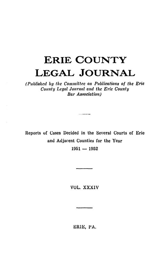 handle is hein.statereports/eriecolj0034 and id is 1 raw text is: ERIE COUNTY
LEGAL JOURNAL
(Published by/ the Committee on Publications of the Erie
County Legal Journal and the Erie County
Bar Association)
Reports of Cases Decided in the Several Courts of Erie
and Adjacent Counties for the Year
1951 - 1952
VOL. XXXIV

ERIE, PA.


