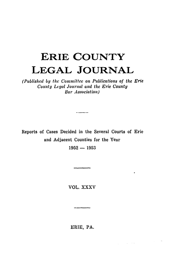 handle is hein.statereports/eriecolj0035 and id is 1 raw text is: ERIE COUNTY
LEGAL JOURNAL
(Published by the Committee on Publications of the Erie
County Legal Journal and the Erie County
Bar Association)
Reports of Cases Decided in the Several Courts of Erie
and Adjacent Counties for the Year
1952 - 1953
VOL. XXXV

ERIE, PA.


