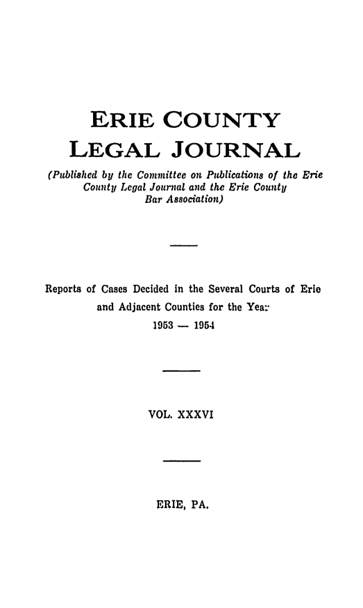 handle is hein.statereports/eriecolj0036 and id is 1 raw text is: ERIE COUNTY
LEGAL JOURNAL
(Published by the Committee on Publications of the Erie
County Legal Journal and the Erie County
Bar Association)
Reports of Cases Decided in the Several Courts of Erie
and Adjacent Counties for the Yea-
1953 - 1954
VOL. XXXVI

ERIE, PA.


