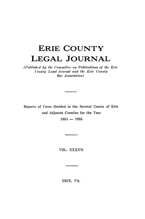 handle is hein.statereports/eriecolj0037 and id is 1 raw text is: ERIE COUNTY
LEGAL JOURNAL
(I',blishrd by the Committr on Publications of the Eric
(omily Lcgul Journcil adi the Eric (otly
Bar Association)
Reports of Cases Decided in the Several Courts of Erie
and Adjacent Counties for the Year
195.1 - 1955
VOL. XXXVII

E   .IE, PA.


