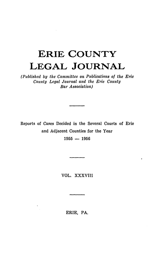 handle is hein.statereports/eriecolj0038 and id is 1 raw text is: ERIE COUNTY
LEGAL JOURNAL
(Published by the Committee on Publications of the Eric
County Legal Journal and the Erie County
Bar Association)
Reports of Cases Decided in the Several Courts of Erie
and Adjacent Counties for the Year
1955 - 1956
VOL. XXXVIII

ERIE, PA.


