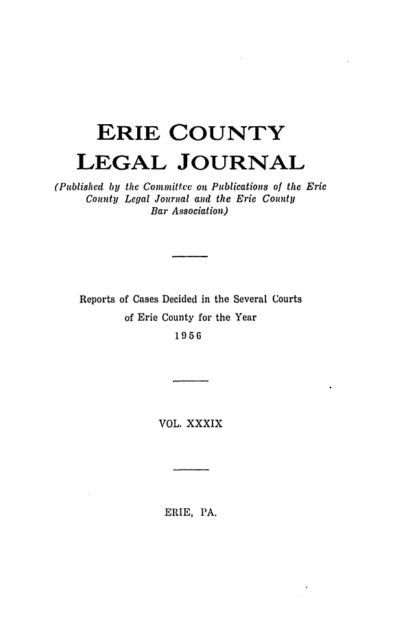 handle is hein.statereports/eriecolj0039 and id is 1 raw text is: ERIE COUNTY
LEGAL JOURNAL
(Published by the Committee on Publications of the Eric
County Legal Journal and the Eric County
Bar Association)
Reports of Cases Decided in the Several Courts
of Erie County for the Year
1956
VOL. XXXIX

ERIE, PA.


