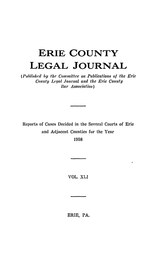 handle is hein.statereports/eriecolj0041 and id is 1 raw text is: ERIE COUNTY
LEGAL JOURNAL
(Publishrd by the Conmiltce on Publications of the Eric
Count!! Lcgal Journal and the Eric Counytj
Bar Association)
Reports of Cases Decided in the Several Courts of Eric
and Adjacent Counties for the Year
1958
VOL. XLI

ERIE, PA.


