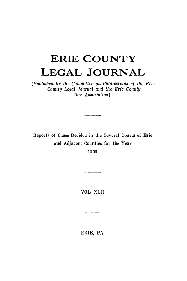 handle is hein.statereports/eriecolj0042 and id is 1 raw text is: ERIE COUNTY
LEGAL JOURNAL
(Published by the Committee on Publications of the Erie
County Legal Journal aud the Eric County
Bar Association)
Reports of Cases Decided in the Several Courts of Erie

and Adjacent Counties
1959

for the Year

VOL. XLII

ERIE, PA.


