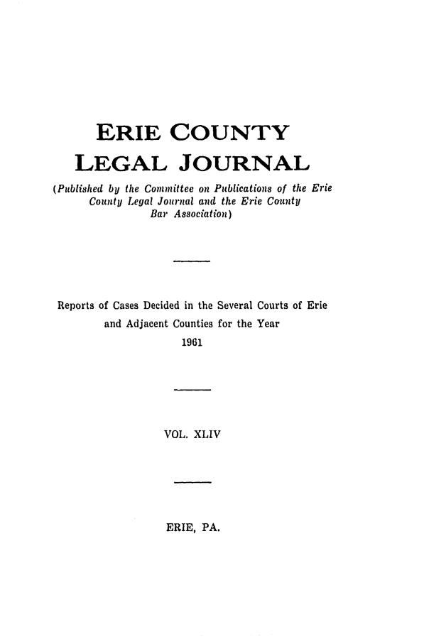 handle is hein.statereports/eriecolj0044 and id is 1 raw text is: ERIE COUNTY
LEGAL JOURNAL
(Published by the Committee on Publications of the Erie
County Legal Journal and the Erie County
Bar Association)
Reports of Cases Decided in the Several Courts of Erie
and Adjacent Counties for the Year
1961
VOL. XLIV

ERIE, PA.


