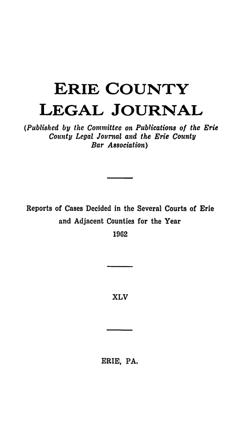 handle is hein.statereports/eriecolj0045 and id is 1 raw text is: ERIE COUNTY
LEGAL JOURNAL
(Published by the Committec on Publications of the Erie
County Legal Journal and the Erie County
Bar Association)
Reports of Cases Decided in the Several Courts of Erie
and Adjacent Counties for the Year
1962

XLV

ERIE, PA.


