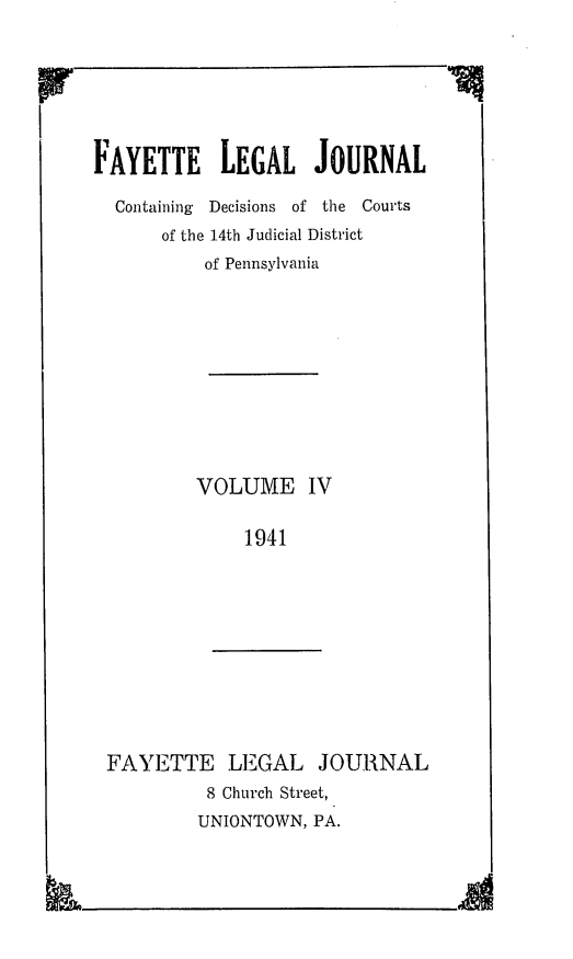 handle is hein.statereports/faylej0003 and id is 1 raw text is: FAYETTE LEGAL JOURNAL
Containing  Decisions of the Courts
of the 14th Judicial District
of Pennsylvania
VOLUME IV
1941

FAYETTE LEGAL JOURNAL
8 Church Street,
UNIONTOWN, PA.


