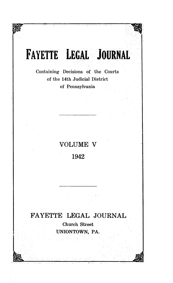 handle is hein.statereports/faylej0004 and id is 1 raw text is: FAYETTE LEGAL JOURNAL

Containing Decisions of the Courts
of the 14th Judicial District
of Pennsylvania

VOLUME V
1942

FAYETTE LEGAL JOURNAL
Church Street
UNIONTOWN, PA.


