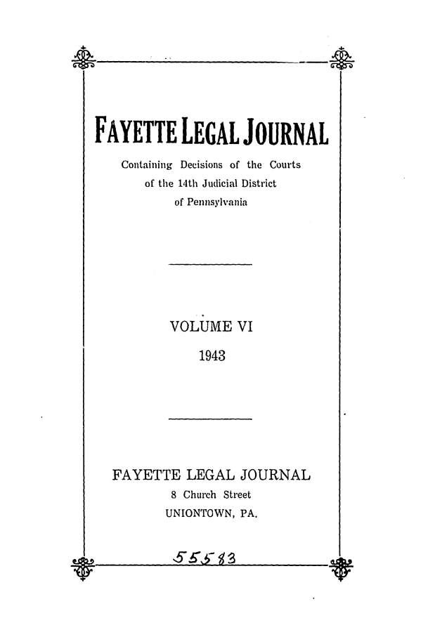 handle is hein.statereports/faylej0005 and id is 1 raw text is: FAYETTE LEGAL JOURNAL
Containing Decisions of the Courts
of the 14th Judicial District
of Pennsylvania
VOLUME VI
1943
FAYETTE LEGAL JOURNAL
8 Church Street
UNIONTOWN, PA.

v        v


