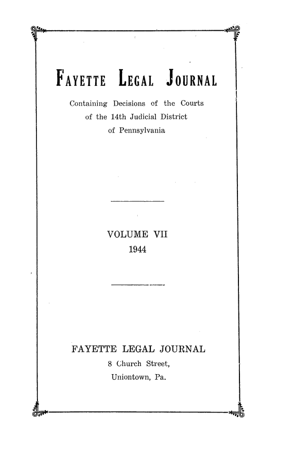 handle is hein.statereports/faylej0006 and id is 1 raw text is: FAYETTE LEGAL JOURNAL
Containing Decisions of the Courts
of the 14th Judicial District
of Pennsylvania

VOLUME VII
1944
FAYETTE LEGAL JOURNAL
8 Church Street,
Uniontown, Pa.

1 1

--Iga; AkN


