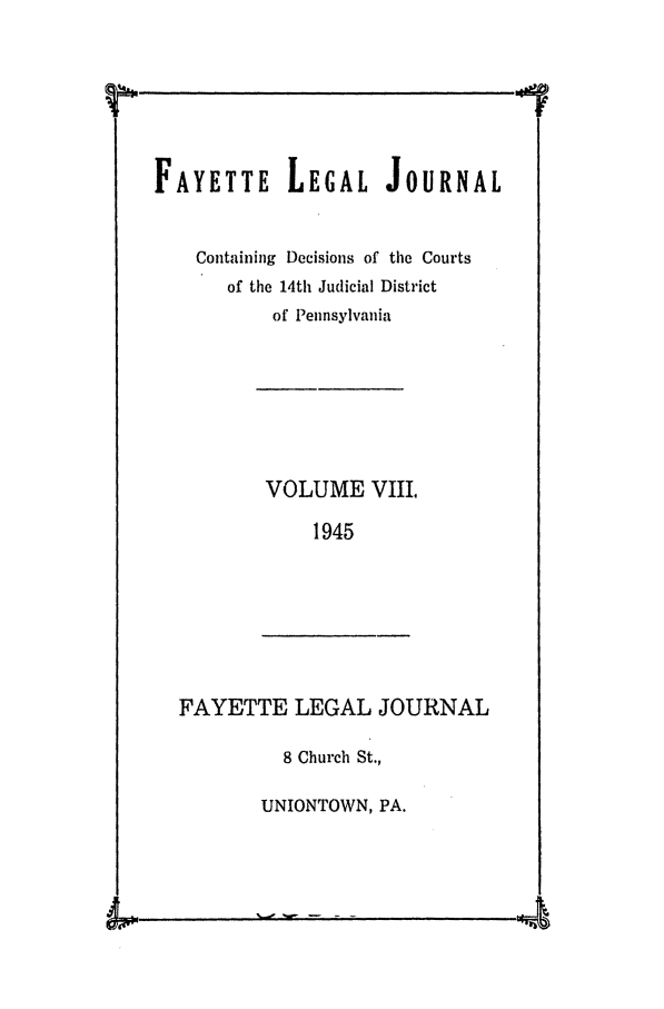 handle is hein.statereports/faylej0007 and id is 1 raw text is: FAYETTE LEGAL JOURNAL
Containing Decisions of the Courts
of the 14th Judicial District
of Pennsylvania
VOLUME VIII.
1945

FAYETTE LEGAL JOURNAL

8 Church St.,
UNIONTOWN, PA.

1w- - - -                 4


