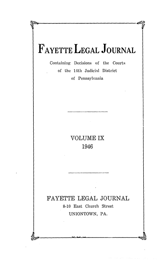 handle is hein.statereports/faylej0008 and id is 1 raw text is: FAYETTE LEGAL JOURNAL
Containing Decisions of the Courts
of the 14th Judicial District
of Pennsylvania

VOLUME IX
1946

FAYETTE LEGAL JOURNAL
8-10 East Church Street
UNIONTOWN, PA.

4

I
A0


