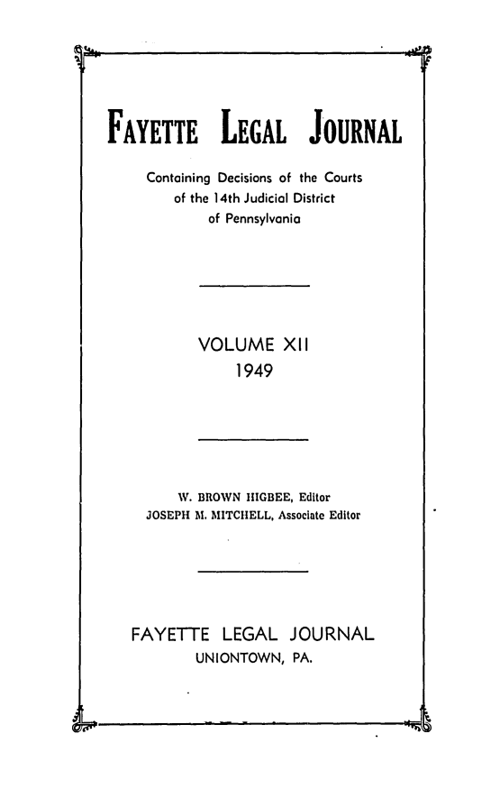 handle is hein.statereports/faylej0011 and id is 1 raw text is: 4i ~1

FAYETTE LEGAL JOURNAL
Containing Decisions of the Courts
of the 14th Judicial District
of Pennsylvania

VOLUME XII
1949

W. BROWN IIGBEE, Editor
JOSEPH Al. MITCHELL, Associate Editor
FAYETTE LEGAL JOURNAL
UNIONTOWN, PA.

-             I -



