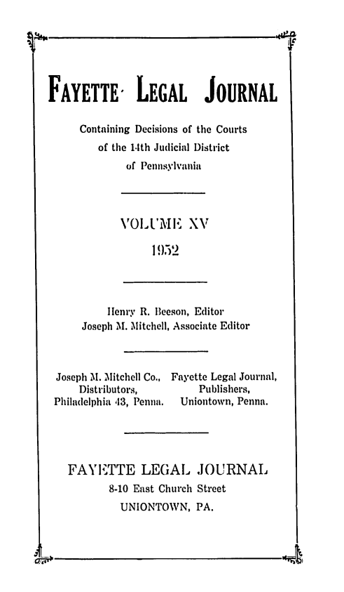 handle is hein.statereports/faylej0014 and id is 1 raw text is: FAYETTE- LEGAL JOURNAL
Containing Decisions of the Courts
of the 1.1th Judicial District
of Penisylvanlia
VOILUME XV
1952
Henry R. Beeson, Editor
Joseph M. Mitchell, Associate Editor
Joseph M. Mitchell Co., Fayette Legal Journal,
Distributors,          Publishers,
Philadelphia 43, Pena.  Uniontown, Penna.
FAYIETTE LEGAL JOURNAL
8-10 East Church Street
UNIONTOWN, PA.

us--


