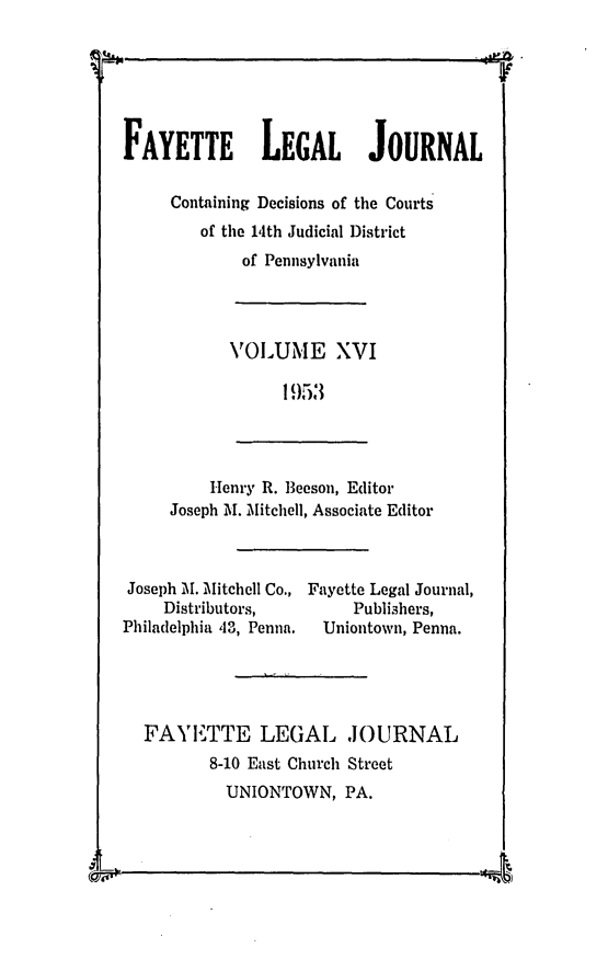 handle is hein.statereports/faylej0015 and id is 1 raw text is: FAYETTE LEGAL JOURNAL
Containing Decisions of the Courts
of the 14th Judicial District
of Pennsylvania
VOLUIME XVI
1 953
Henry R. Beeson, Editor
Joseph M. Mitchell, Associate Editor
Joseph M. Mitchell Co., Fayette Legal Journal,
Distributors,           Publishers,
Philadelphia 13, Penna.  Uniontown, Penna.
FAYETTE LEGAL ,JOURNAL
8-10 East Church Street
UNIONTOWN, PA.


