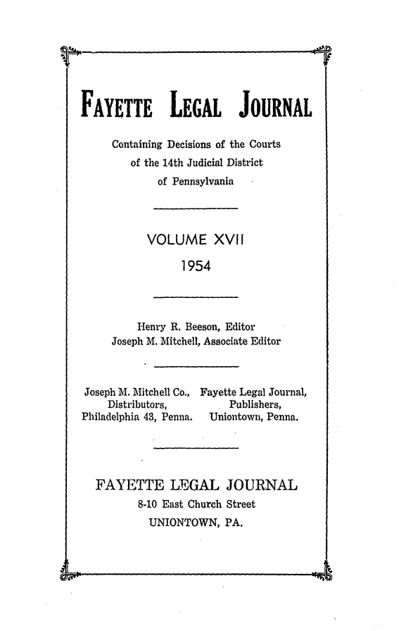 handle is hein.statereports/faylej0016 and id is 1 raw text is: FAYETTE LEGAL JOURNAL
Containing Decisions of the Courts
of the 14th Judicial District
of Pennsylvania
VOLUME XVII
1954
Henry R. Beeson, Editor
Joseph M. Mitchell, Associate Editor
Joseph M. Mitchell Co., Fayette Legal Journal,
Distributors,           Publishers,
Philadelphia 43, Penna.  Uniontown, Penna.
FAYETTE LEGAL JOURNAL
8-10 East Church Street
UNIONTOWN, PA.


