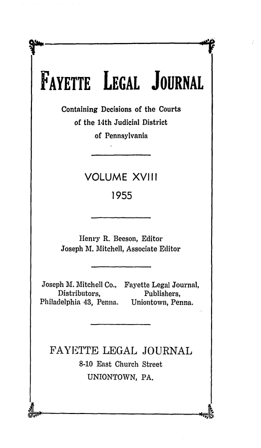 handle is hein.statereports/faylej0017 and id is 1 raw text is: FAYETTE LEGAL JOURNAL
Containing Decisions of the Courts
of the 14th Judicial District
of Pennsylvania
VOLUME XVIII
1955
Henry R. Beeson, Editor
Joseph M. Mitchell, Associate Editor
Joseph Al. Mitchell Co., Fayette Legal Journal,
Distributors,           Publishers,
Philadelphia 43, Penna.  Uniontown, Penna.
FAYETTE LEGAL JOURNAL
8-10 East Church Street
UNIONTOWN, PA.


