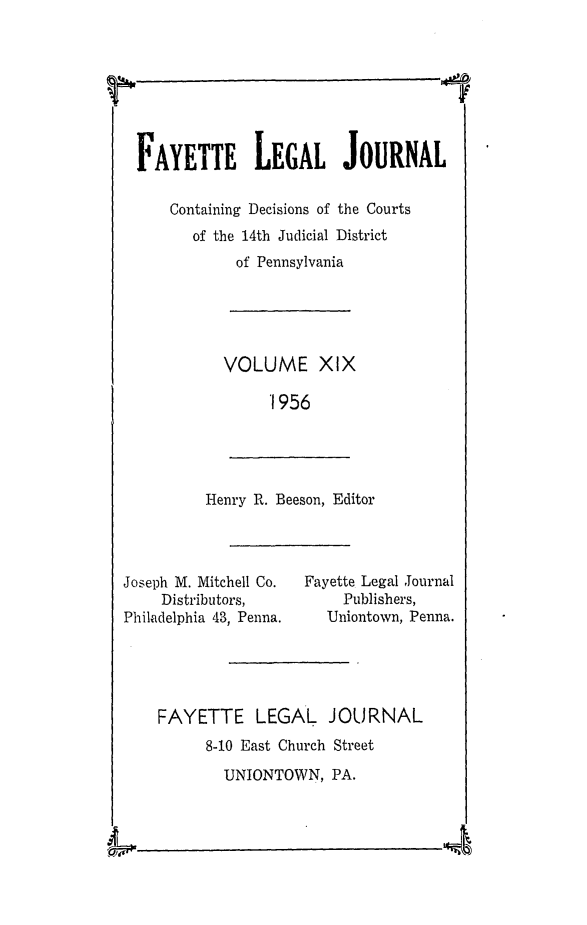 handle is hein.statereports/faylej0018 and id is 1 raw text is: 



I


Henry R. Beeson, Editor


Joseph M. Mitchell Co.
    Distributors,
Philadelphia 43, Penna.


Fayette Legal Journal
     Publishers,
   Uniontown, Penna.


FAYETTE LEGAL JOURNAL
      8-10 East Church Street
        UNIONTOWN,  PA.


4


FAYETTE LEGAL JOURNAL

    Containing Decisions of the Courts
       of the 14th Judicial District
            of Pennsylvania





          VOLUME XIX

               1956


