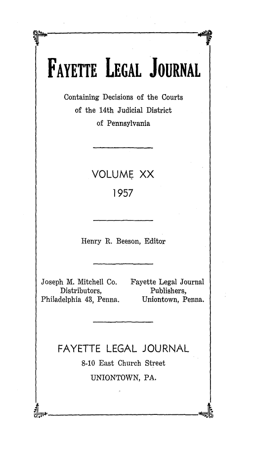 handle is hein.statereports/faylej0019 and id is 1 raw text is: &44
17

VOLUME XX
1957

Henry R. Beeson, Editor

Joseph M. Mitchell Co.
Distributors,
Philadelphia 43, Penna.

Fayette Legal Journal
Publishers,
Uniontown, Penna.

FAYETTE LEGAL JOURNAL
8-10 East Church Street
UNIONTOWN, PA.

FAYETTE LEGAL JOURNAL
Containing Decisions of the Courts
of the 14th Judicial District
of Pennsylvania



