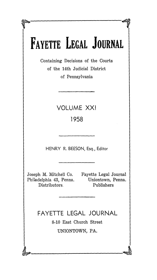handle is hein.statereports/faylej0020 and id is 1 raw text is: FAYETTE LEGAL JOURNAL
Containing Decisions of the Courts
of the 14th Judicial District
of Pennsylvania

VOLUME XXI
1958

HENRY R. BEESON, Esq., Editor

Joseph M. Mitchell Co.
Philadelphia 43, Penna.
Distributors.

Fayette Legal Journal
Uniontown, Penna.
Publishers

FAYETTE LEGAL JOURNAL
8-10 East Church Street
UNIONTOWN, PA.

L .

4

W

I


