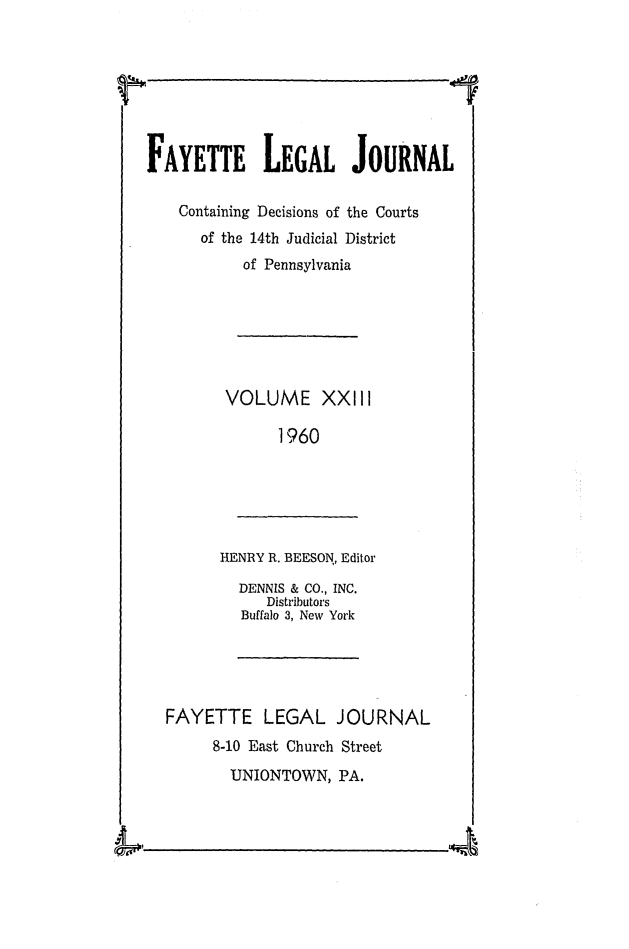 handle is hein.statereports/faylej0022 and id is 1 raw text is: FAYETTE LEGAL JOURNAL
Containing Decisions of the Courts
of the 14th Judicial District
of Pennsylvania

VOLUME XXIII
1960

HENRY R. BEESON., Editor

DENNIS & CO., INC.
Distributors
Buffalo 3, New York

FAYETTE LEGAL JOURNAL
8-10 East Church Street
UNIONTOWN, PA.

AN 0


