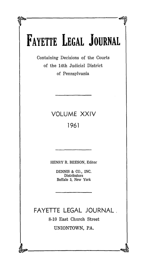 handle is hein.statereports/faylej0023 and id is 1 raw text is: FAYETTE LEGAL JOURNAL
Containing Decisions of the Courts
of the 14th Judicial District
of Pennsylvania
VOLUME XXIV
1961

HENRY R. BEESON, Editor

DENNIS & CO., INC.
Distributors
Buffalo 3, New York

FAYETTE LEGAL JOURNAL.
8-10 East Church Street
UNIONTOWN, PA.

I,


