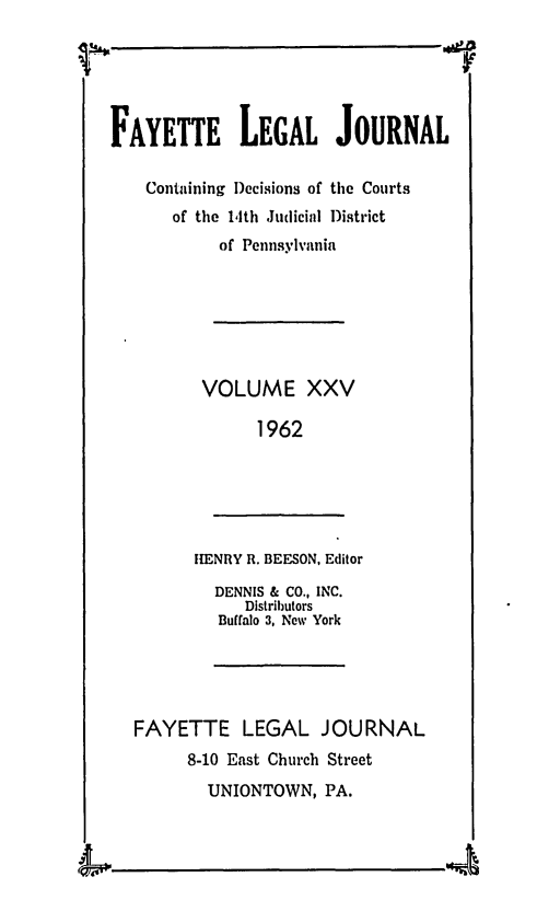 handle is hein.statereports/faylej0024 and id is 1 raw text is: FAYETTE LEGAL JOURNAL
Containing Decisions of the Courts
of the 14th Judicial District
of Pennsylvania
VOLUME XXV
1962
ItENRY R. BEESON, Editor
DENNIS & CO., INC.
Distributors
Buffalo 3, New York
FAYETTE LEGAL JOURNAL
8-10 East Church Street
UNIONTOWN, PA.
4LI.


