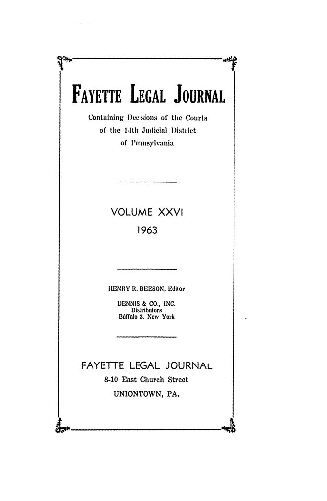 handle is hein.statereports/faylej0025 and id is 1 raw text is: FAYETTE LEGAL JOURNAL
Containing Decisions of the Courts
of the 1.1th Judicial )istrict
of Iennsylvaia
VOLUME XXVI
1963

IHENRY R. BEESON, Editor

DENNIS & CO., INC.
Distributors
Bdffalo 3, New York

FAYETTE LEGAL JOURNAL
8-10 East Church Street
UNIONTOWN, PA.

W   I                                                                                                                                                                                                                                            I I1



