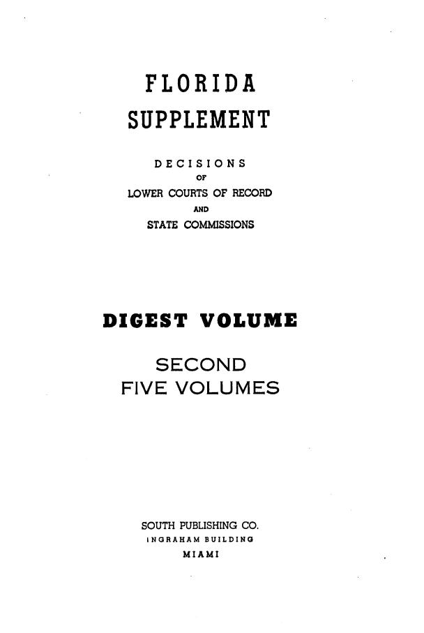 handle is hein.statereports/flasupdig0002 and id is 1 raw text is: FLORIDA
SUPPLEMENT
DECISIONS
OF
LOWER COURTS OF RECORD
AND
STATE COMMISSIONS
DIGEST VOLUME
SECOND
FIVE VOLUMES
SOUTH PUBLISHING CO.
INGRAHAM BUILDING
MIAMI


