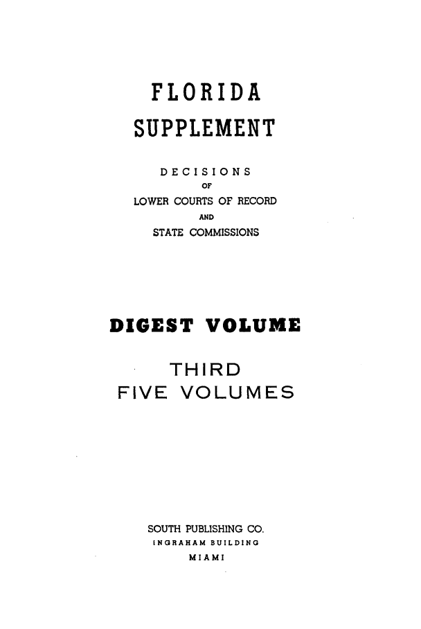 handle is hein.statereports/flasupdig0003 and id is 1 raw text is: FLORIDA
SUPPLEMENT
DECISIONS
OF
LOWER COURTS OF RECORD
AND
STATE COMMISSIONS

DIGEST VOLUME
THIRD
FIVE VOLUMES

SOUTH PUBLISHING CO.
INGRAHAM BUILDING
MIAMI


