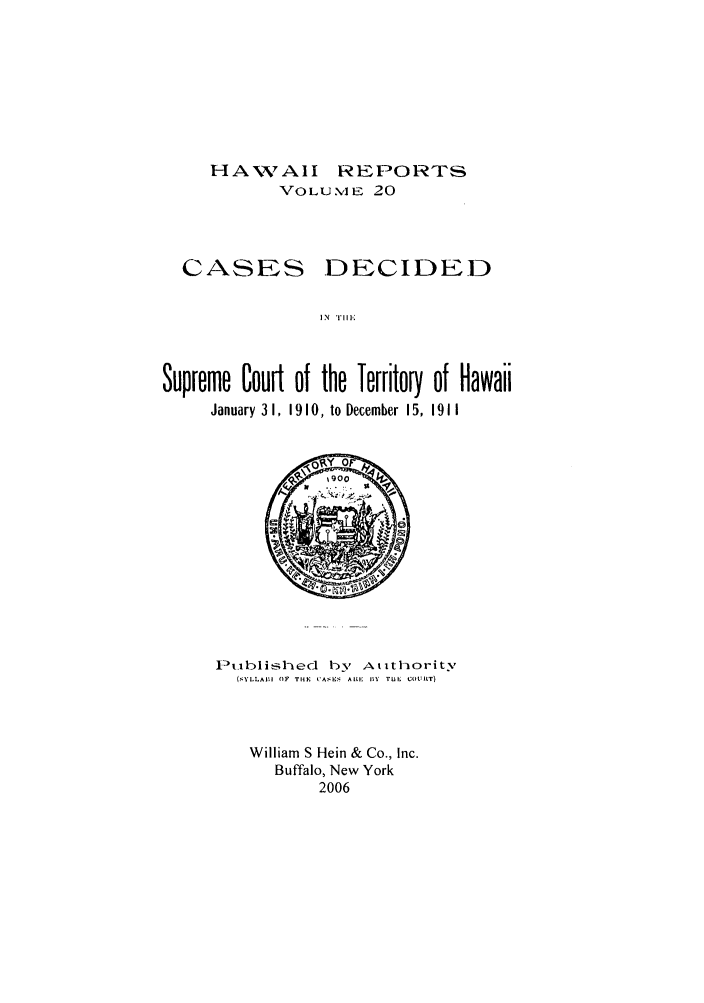 handle is hein.statereports/hawiirep0001 and id is 1 raw text is: HAWAII REPORTS
VOLU %l E 20

CASES

DECIDED

IN TIl IE

Supreme Court of the Territory of Hawaii
January 3 1, 1910, to December 15, 19 11

Ptiblislhed by Atlithority
(,YLLAM  (IF T4iF  CASE  ALMI  IIY  TU  COUIT)
William S Hein & Co., Inc.
Buffalo, New York
2006


