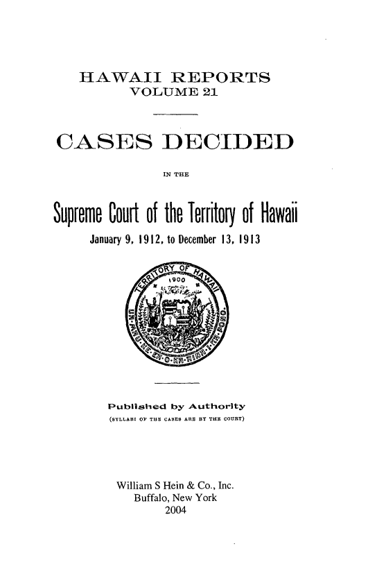 handle is hein.statereports/hawiirep0002 and id is 1 raw text is: HAWAII REPORTS
VOLUME 21
CASES DECIDED
IN THE
Supreme Court of the Territory of Hawaii
January 9, 1912, to December 13, 1913

Published by Authority
(SYLLABI OF TIE CASES ARE BY THE COURT)
William S Hein & Co., Inc.
Buffalo, New York
2004


