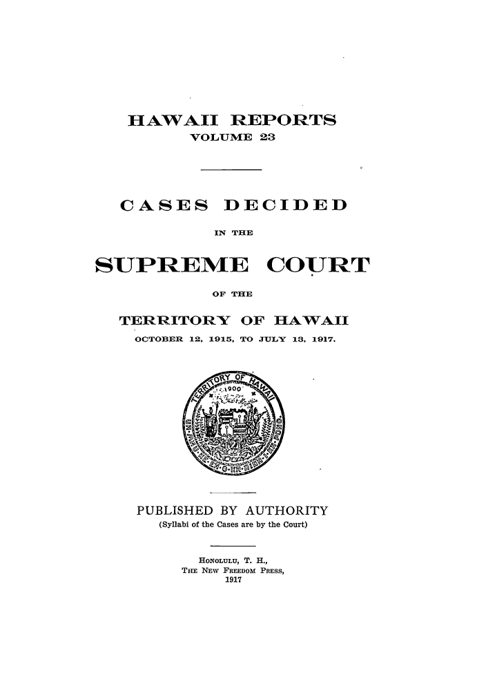 handle is hein.statereports/hawiirep0004 and id is 1 raw text is: HAWAII REPORTS
VOLUME 23
CASES DECIDED
IN THE
SUPREME COURT
OF THE
TERRITORY OF HAWAII
OCTOBER 12, 1915, TO JULY 13, 1917.

PUBLISHED BY AUTHORITY
(Syllabi of the Cases are by the Court)
HONOLULU, T. H.,
THE NEW FREEDOM PRESS,
1917


