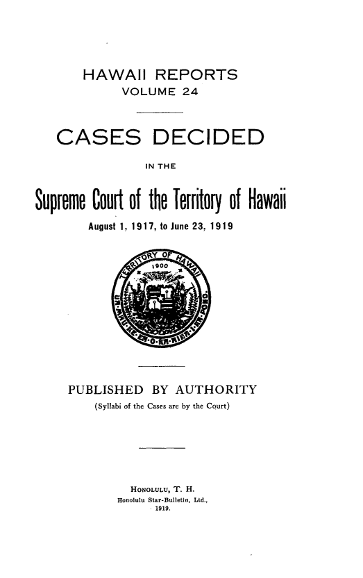 handle is hein.statereports/hawiirep0005 and id is 1 raw text is: HAWAII REPORTS
VOLUME 24

CASES

DECIDED

IN THE

Supreme Court of the Territory of Hawaii
August 1, 1917, to June 23, 1919

0A~A

PUBLISHED BY AUTHORITY
(Syllabi of the Cases are by the Court)
HONOLULU, T. H.
Honolulu Star-Bulletin, Ltd.,
1919.


