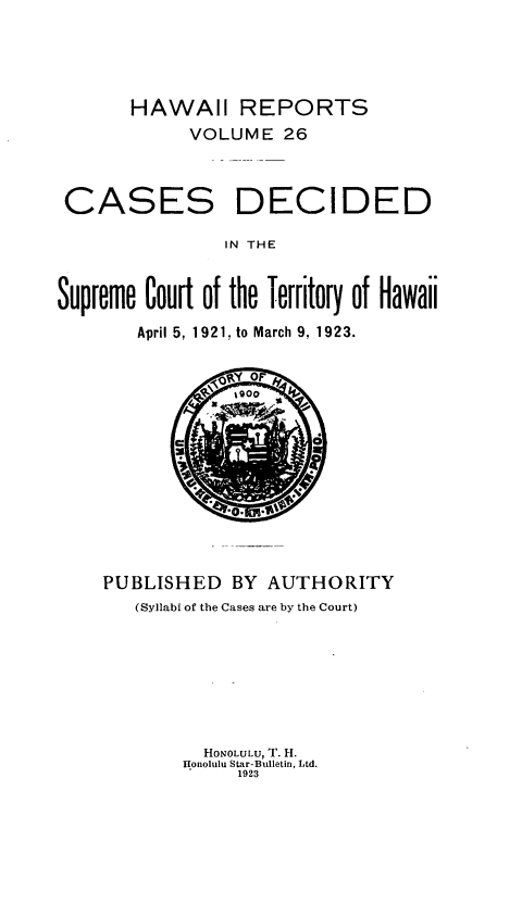 handle is hein.statereports/hawiirep0007 and id is 1 raw text is: HAWAII REPORTS
VOLUME 26

CASES

DECIDED

IN THE

Supreme Court of the Territory of Hawaii
April 5, 1921. to March 9, 1923.

PUBLISHED BY AUTHORITY
(Syllabi of the Cases are by the Court)
HONOLULU, T. H.
.onolulu Star-Bulletin, Ltd.
1923


