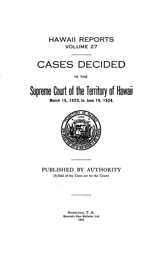 handle is hein.statereports/hawiirep0008 and id is 1 raw text is: HAWAII REPORTS
VOLUME 27

CASES

DECIDED

IN THE

Supreme Court of the Territory of Hawaii
March 15, 1923, to June 18, 1924.

PUBLISHED BY AUTHORITY
(Syllabi of the Cases are by the Court)
HONOL ULU, T. H.
Honolulu Star-Bulletin, Ltd.
1924


