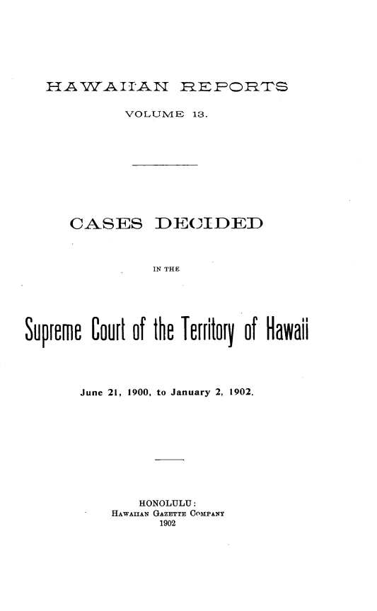 handle is hein.statereports/hawirepsc0001 and id is 1 raw text is: HA W-A.II-AN 1=E .FORTS

VOLUME 13.

CASES

DE(CIDED

IN THE

Supreme Court of the Territory of Hawaii
June 21, 1900, to January 2, 1902.
HONOLULU:
HAWAIIAN GAZETTE COMPANY
1902


