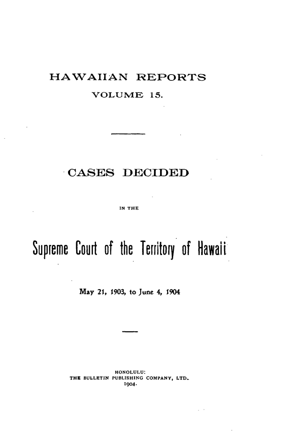 handle is hein.statereports/hawirepsc0003 and id is 1 raw text is: HAWAIIAN REPORTS
VOLUMvE 15.
CASES DECIDED
IN THE
Supreme Courit of the Territory of Hawaii

May 21, 1903, to June 4, 1904
HONOLULU:
THE BULLETIN PUBLISHING COMPANY, LTD.
1904,


