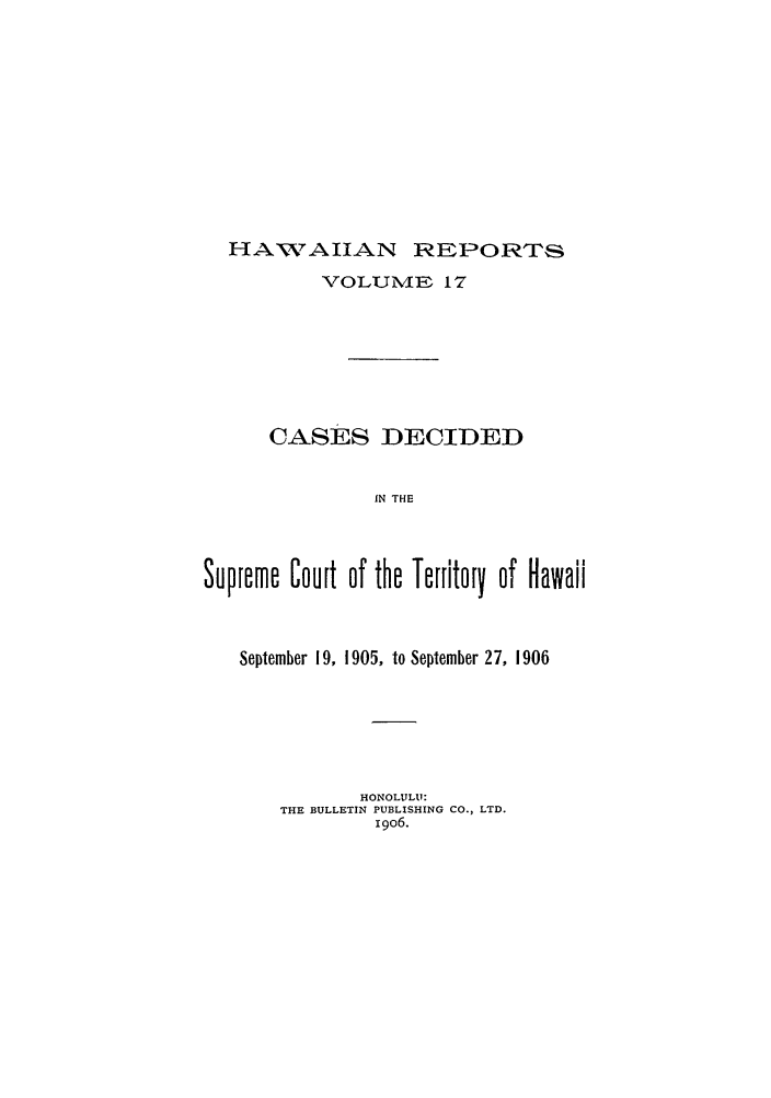 handle is hein.statereports/hawirepsc0005 and id is 1 raw text is: HANAIJAN REPORTS
VOLUNIE 17
CASES DECIDED
IN THE
Supreme Court of the Territory of Hawaii
September 19, 1905, to September 27, 1906
HONOLULU:
THE BULLETIN PUBLISHING CO., LTD.
i9o6.


