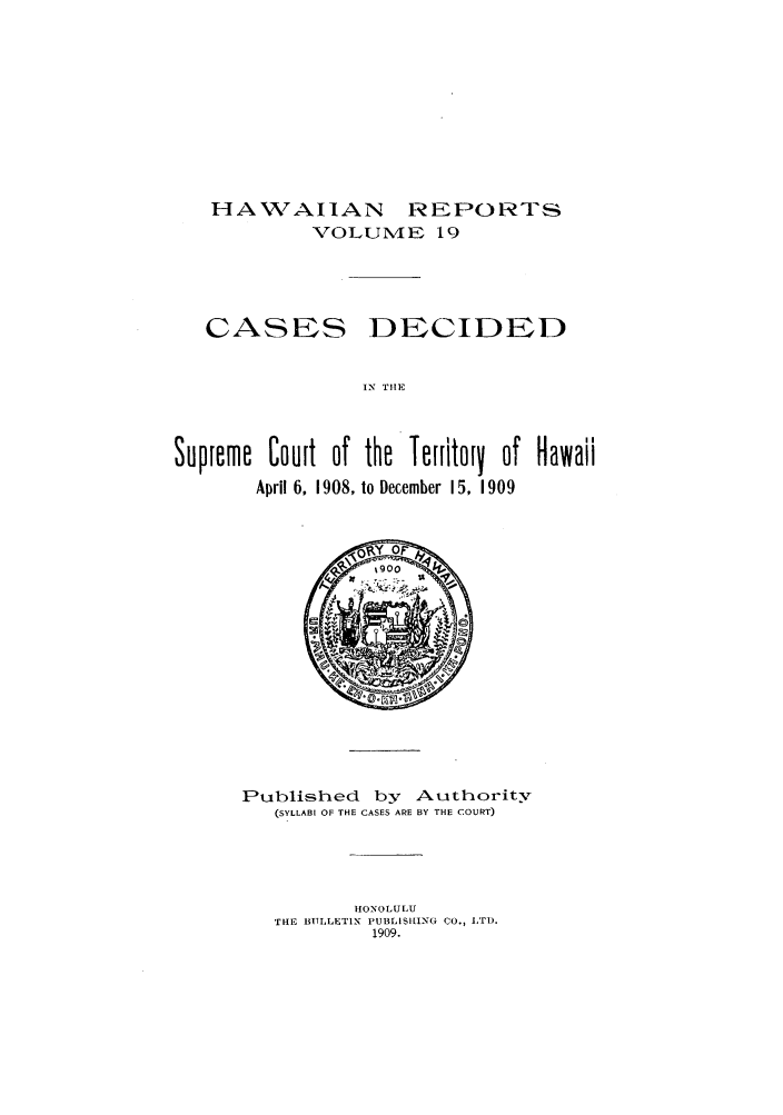 handle is hein.statereports/hawirepsc0007 and id is 1 raw text is: HAWAIIAN REPORTS
VOLUME 19

CASES

DECIDED

IN TIIE

Supreme Court of the Territory of Hawaii
April 6, 1908, to December 15, 1909

Published by Authority
(SYLLABI OF THE CASES ARE BY THE COURT)
HONOLULU
TH[E BTTLLETIN PUBLISILILNG CO., IT).
1909.


