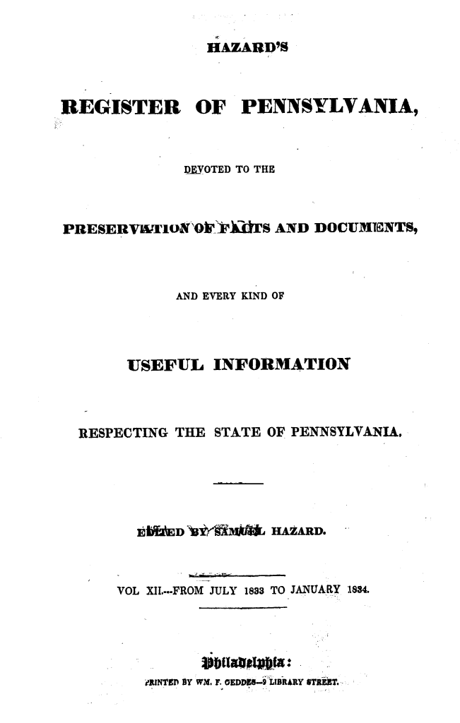 handle is hein.statereports/hazrgpa0012 and id is 1 raw text is: 

HAZARD'8S


REGISTER OF PENNSYLVANIA,



             D FVOTED TO THE



PRESER[VIWU1oNO']FiS AND DOCUMENTS,



            AND EVERY KIND OF



       USEFUL INFORMATION



  RESPECTING THE STATE OF PENNSYLVANIA,





        1kIfUED)3 dMr[ HAZARD.



      VOL XII...-FROM JULY 1833 TO JANUARY 1834.





         RI1NTI'P SY WM, F. EDDN-.9 LIBRARY STREBT.


