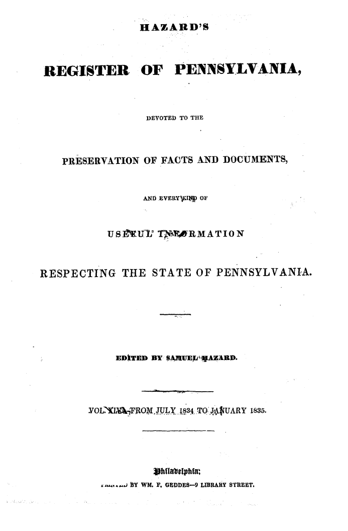 handle is hein.statereports/hazrgpa0014 and id is 1 raw text is: 

               HAZARD'S



 REGISTER OF PENNSYLVANIA,



               DEVOTED TO THE



   PRESERVATION OF FACTS AND DOCUMENTS,


               AND EVERY70TM) OF


          U S.fUVl° TMNR RMATIO N



RESPECTING THE STATE OF PENNSYLVANIA.







           EDkTED BY SkUjU,AZARD.




       YOL!IFO JULY. 134 -TO .J :4UARY 1835.


.......~J 1Y WM. F. GEDDES-9 LIBRARY STREET.


