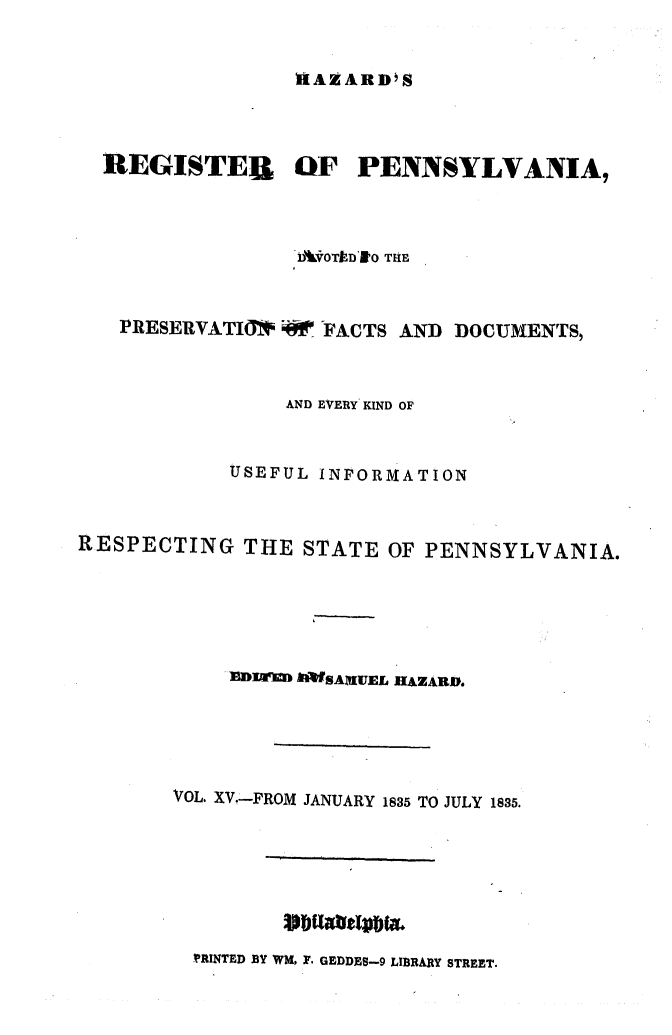 handle is hein.statereports/hazrgpa0015 and id is 1 raw text is: 


HAZARD'S


  REGISTEB OF PENNSYLVANIA,



                 A- VklOTlD'RO TRE


   PRESERVATIO*    FACTS AND DOCUMENTS,



                 AND EVERY KIND OF


            USEFUL INFORMATION


RESPECTING THE STATE OF PENNSYLVANIA.





            1DIM9M AIWSAINUEL HAZARD.





       VOL. XV.-FROM JANUARY 1835 TO JULY 1835.


SbuatIpbt&


'PRINTED BY WM, F. GEDDES-9 LIBRARY STREET.


